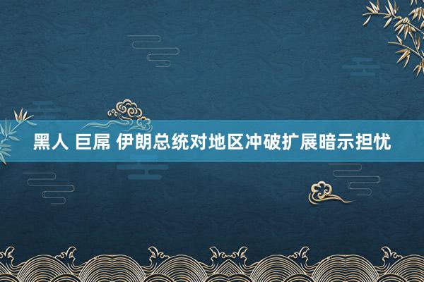 黑人 巨屌 伊朗总统对地区冲破扩展暗示担忧