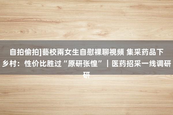 自拍偷拍]藝校兩女生自慰裸聊視頻 集采药品下乡村：性价比胜过“原研张惶”｜医药招采一线调研