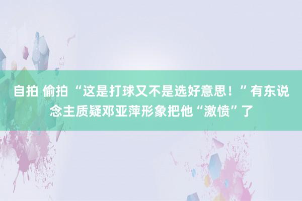 自拍 偷拍 “这是打球又不是选好意思！”有东说念主质疑邓亚萍形象把他“激愤”了