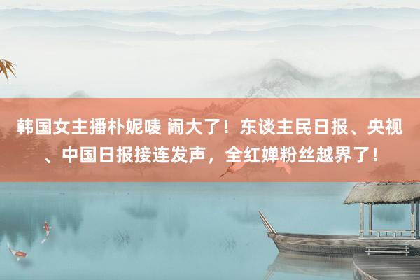 韩国女主播朴妮唛 闹大了！东谈主民日报、央视、中国日报接连发声，全红婵粉丝越界了！