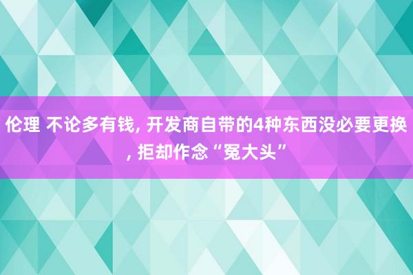 伦理 不论多有钱， 开发商自带的4种东西没必要更换， 拒却作念“冤大头”