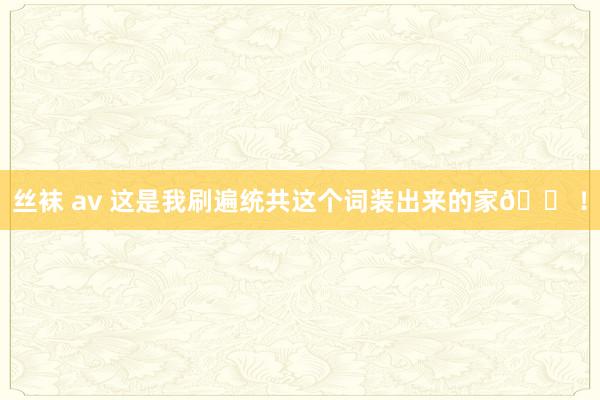 丝袜 av 这是我刷遍统共这个词装出来的家🏠！