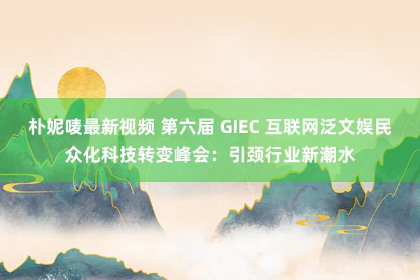 朴妮唛最新视频 第六届 GIEC 互联网泛文娱民众化科技转变峰会：引颈行业新潮水