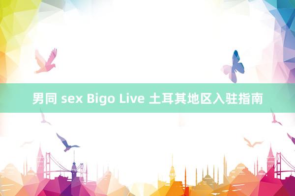 男同 sex Bigo Live 土耳其地区入驻指南