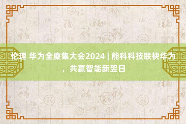 伦理 华为全麇集大会2024 | 能科科技联袂华为，共赢智能新翌日