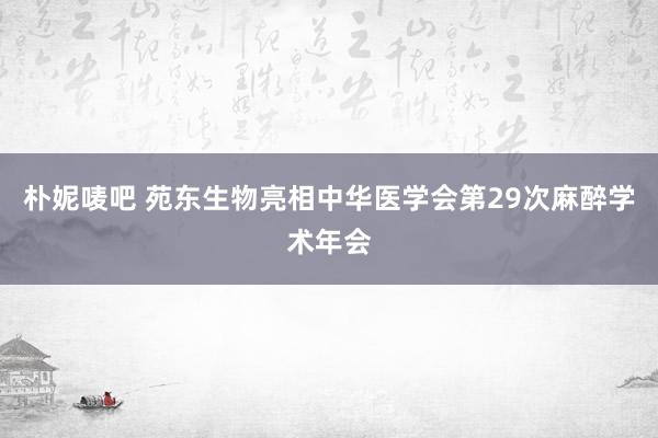 朴妮唛吧 苑东生物亮相中华医学会第29次麻醉学术年会