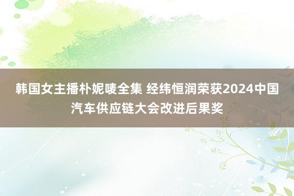 韩国女主播朴妮唛全集 经纬恒润荣获2024中国汽车供应链大会改进后果奖