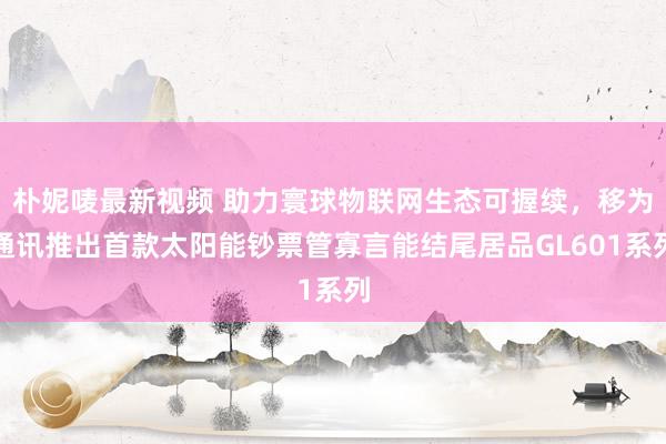 朴妮唛最新视频 助力寰球物联网生态可握续，移为通讯推出首款太阳能钞票管寡言能结尾居品GL601系列