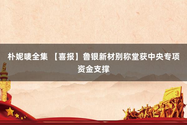 朴妮唛全集 【喜报】鲁银新材别称堂获中央专项资金支撑