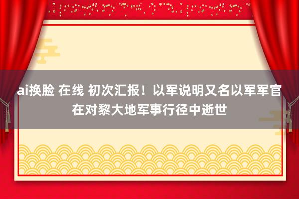 ai换脸 在线 初次汇报！以军说明又名以军军官在对黎大地军事行径中逝世