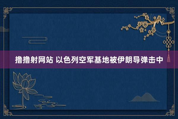 撸撸射网站 以色列空军基地被伊朗导弹击中