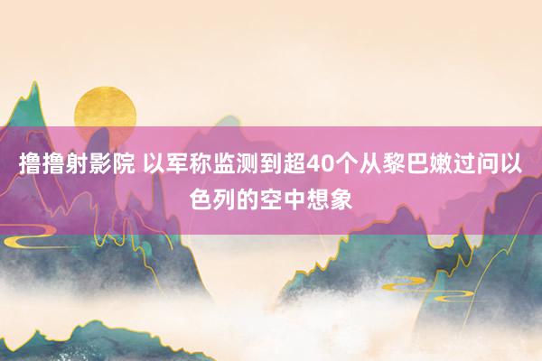 撸撸射影院 以军称监测到超40个从黎巴嫩过问以色列的空中想象