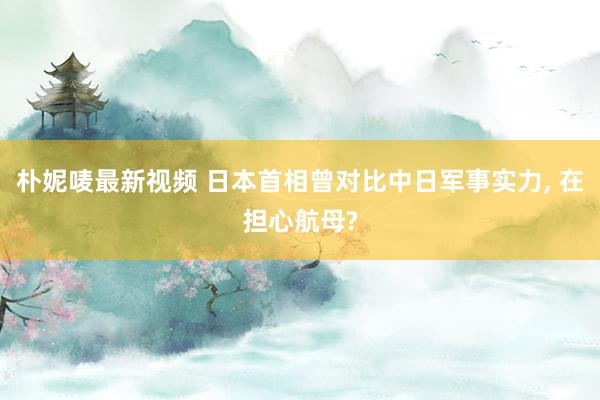 朴妮唛最新视频 日本首相曾对比中日军事实力， 在担心航母?