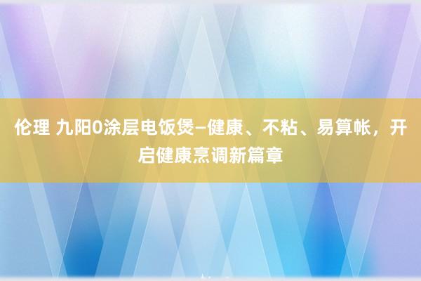 伦理 九阳0涂层电饭煲—健康、不粘、易算帐，开启健康烹调新篇章