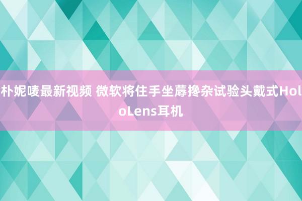 朴妮唛最新视频 微软将住手坐蓐搀杂试验头戴式HoloLens耳机