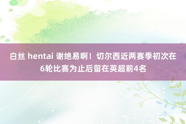 白丝 hentai 谢绝易啊！切尔西近两赛季初次在6轮比赛为止后留在英超前4名