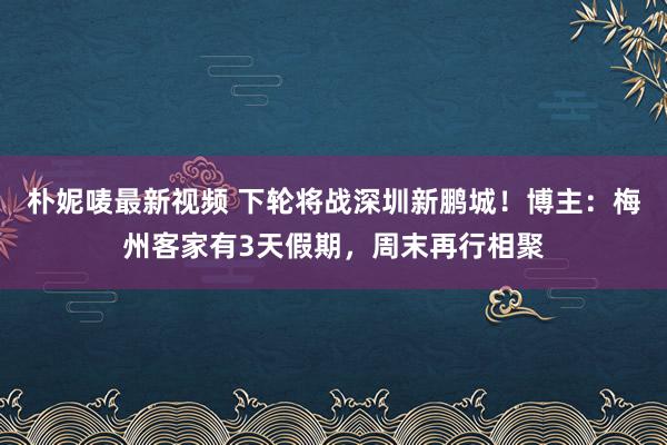 朴妮唛最新视频 下轮将战深圳新鹏城！博主：梅州客家有3天假期，周末再行相聚