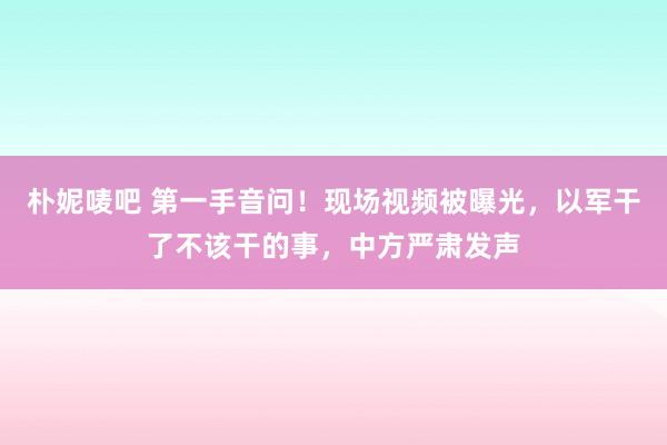 朴妮唛吧 第一手音问！现场视频被曝光，以军干了不该干的事，中方严肃发声