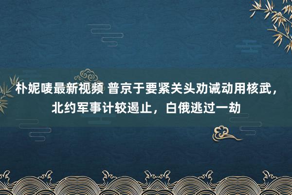 朴妮唛最新视频 普京于要紧关头劝诫动用核武，北约军事计较遏止，白俄逃过一劫