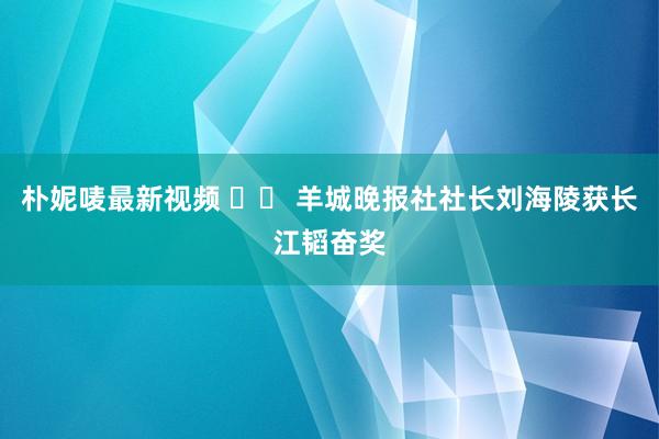 朴妮唛最新视频 		 羊城晚报社社长刘海陵获长江韬奋奖