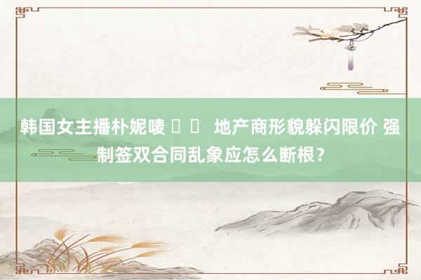 韩国女主播朴妮唛 		 地产商形貌躲闪限价 强制签双合同乱象应怎么断根？