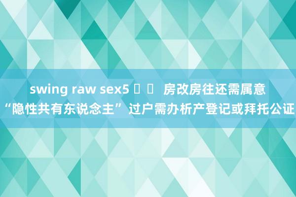 swing raw sex5 		 房改房往还需属意“隐性共有东说念主” 过户需办析产登记或拜托公证