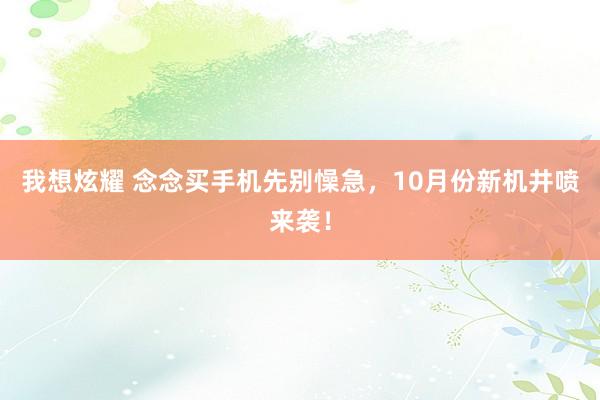 我想炫耀 念念买手机先别懆急，10月份新机井喷来袭！