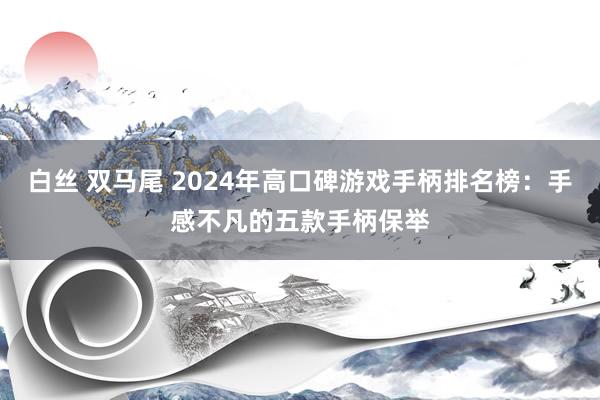 白丝 双马尾 2024年高口碑游戏手柄排名榜：手感不凡的五款手柄保举