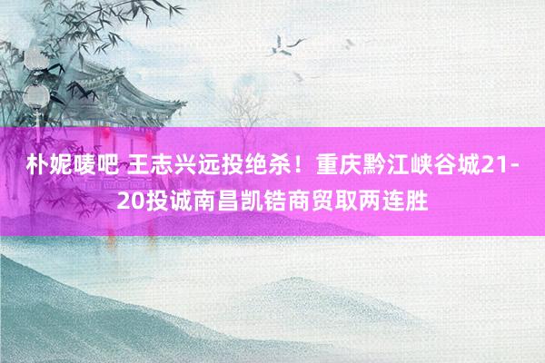 朴妮唛吧 王志兴远投绝杀！重庆黔江峡谷城21-20投诚南昌凯锆商贸取两连胜