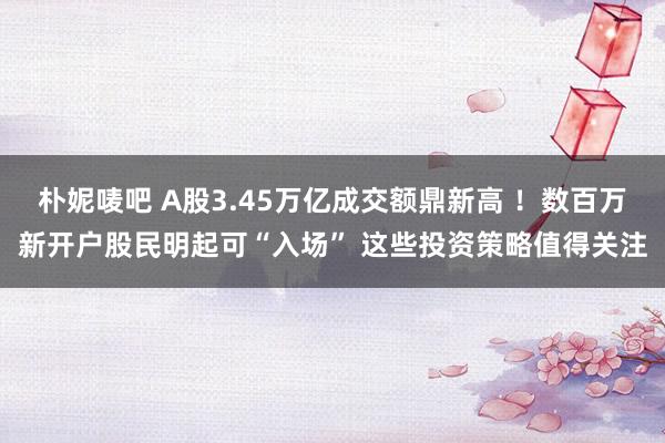 朴妮唛吧 A股3.45万亿成交额鼎新高 ！数百万新开户股民明起可“入场” 这些投资策略值得关注