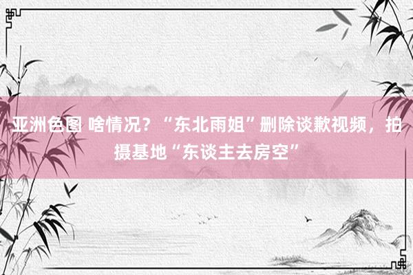 亚洲色图 啥情况？“东北雨姐”删除谈歉视频，拍摄基地“东谈主去房空”