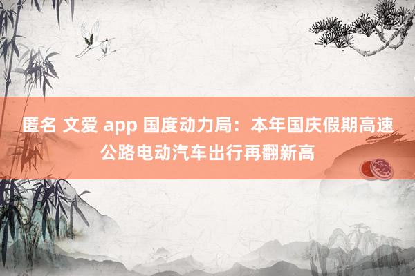 匿名 文爱 app 国度动力局：本年国庆假期高速公路电动汽车出行再翻新高