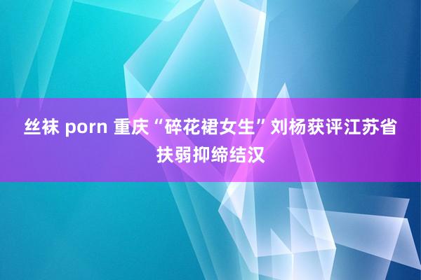 丝袜 porn 重庆“碎花裙女生”刘杨获评江苏省扶弱抑缔结汉