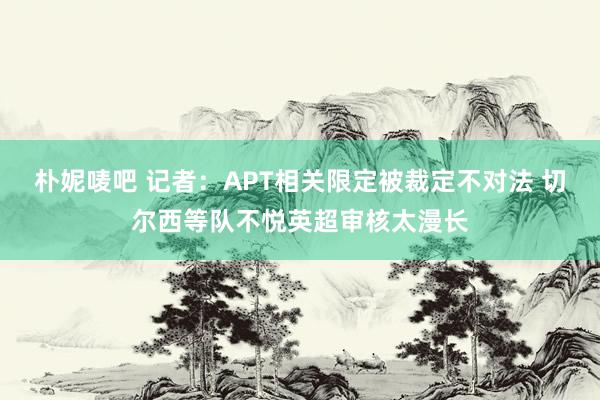 朴妮唛吧 记者：APT相关限定被裁定不对法 切尔西等队不悦英超审核太漫长