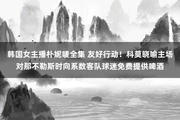 韩国女主播朴妮唛全集 友好行动！科莫晓喻主场对那不勒斯时向系数客队球迷免费提供啤酒