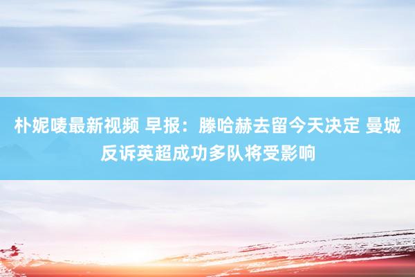 朴妮唛最新视频 早报：滕哈赫去留今天决定 曼城反诉英超成功多队将受影响