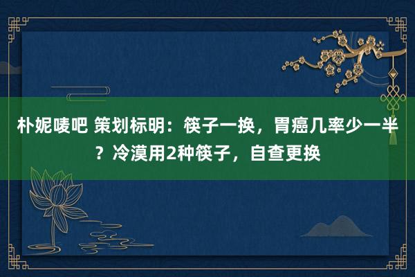 朴妮唛吧 策划标明：筷子一换，胃癌几率少一半？冷漠用2种筷子，自查更换