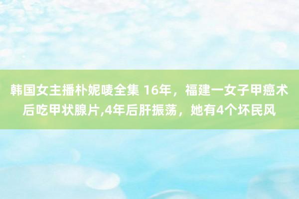 韩国女主播朴妮唛全集 16年，福建一女子甲癌术后吃甲状腺片，4年后肝振荡，她有4个坏民风