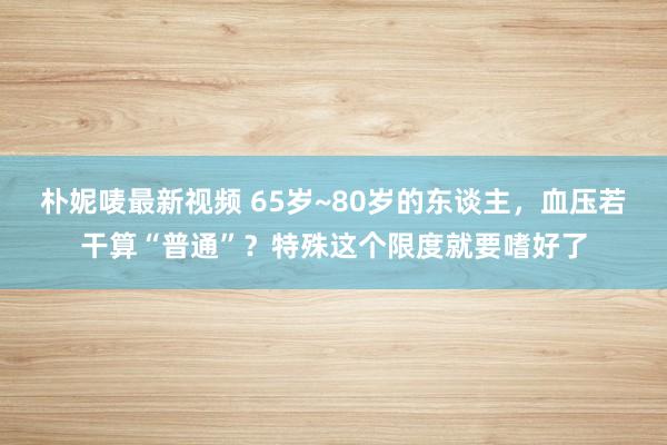 朴妮唛最新视频 65岁~80岁的东谈主，血压若干算“普通”？特殊这个限度就要嗜好了