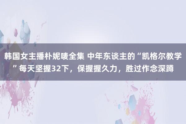 韩国女主播朴妮唛全集 中年东谈主的“凯格尔教学”每天坚握32下，保握握久力，胜过作念深蹲