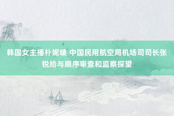 韩国女主播朴妮唛 中国民用航空局机场司司长张锐给与顺序审查和监察探望