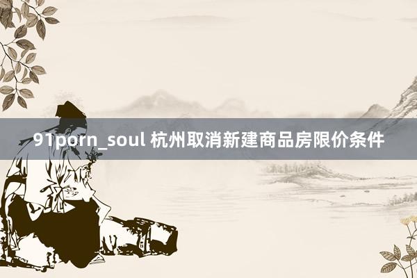 91porn_soul 杭州取消新建商品房限价条件