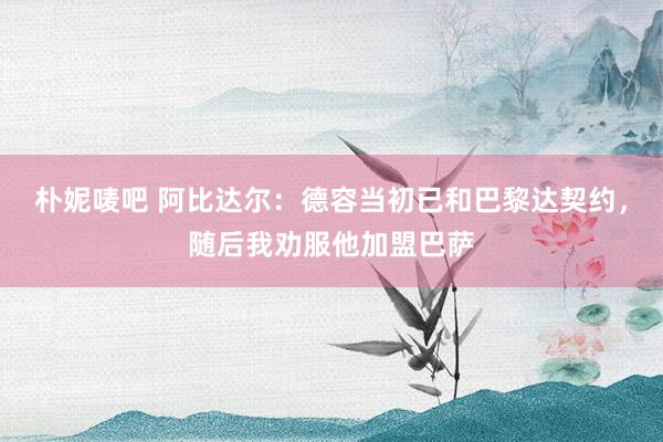 朴妮唛吧 阿比达尔：德容当初已和巴黎达契约，随后我劝服他加盟巴萨