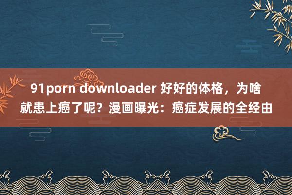 91porn downloader 好好的体格，为啥就患上癌了呢？漫画曝光：癌症发展的全经由