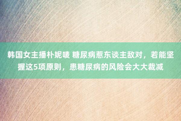 韩国女主播朴妮唛 糖尿病惹东谈主敌对，若能坚握这5项原则，患糖尿病的风险会大大裁减