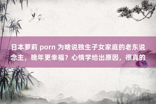 日本萝莉 porn 为啥说独生子女家庭的老东说念主，晚年更幸福？心情学给出原因，很真的