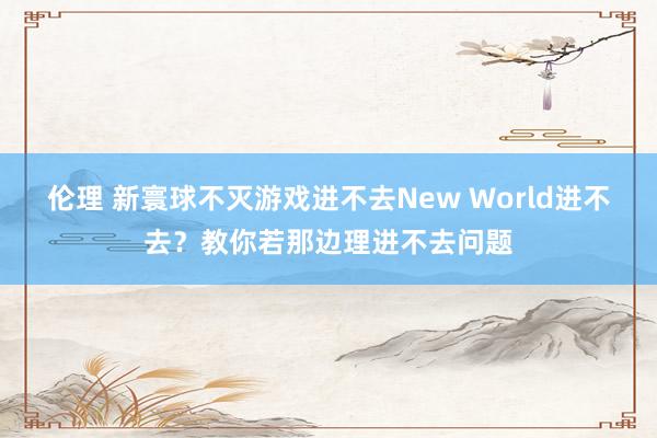 伦理 新寰球不灭游戏进不去New World进不去？教你若那边理进不去问题