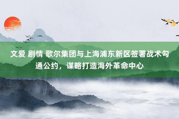 文爱 剧情 歌尔集团与上海浦东新区签署战术勾通公约，谋略打造海外革命中心