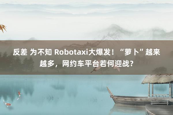 反差 为不知 Robotaxi大爆发！“萝卜”越来越多，网约车平台若何迎战？