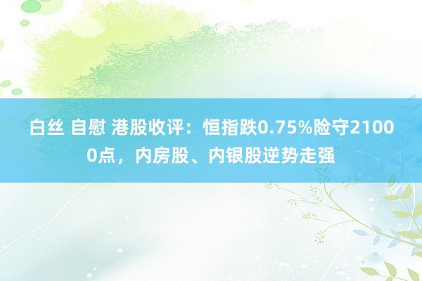 白丝 自慰 港股收评：恒指跌0.75%险守21000点，内房股、内银股逆势走强